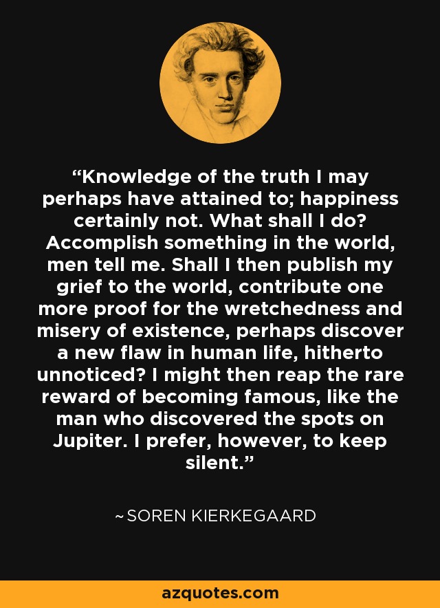 Knowledge of the truth I may perhaps have attained to; happiness certainly not. What shall I do? Accomplish something in the world, men tell me. Shall I then publish my grief to the world, contribute one more proof for the wretchedness and misery of existence, perhaps discover a new flaw in human life, hitherto unnoticed? I might then reap the rare reward of becoming famous, like the man who discovered the spots on Jupiter. I prefer, however, to keep silent. - Soren Kierkegaard