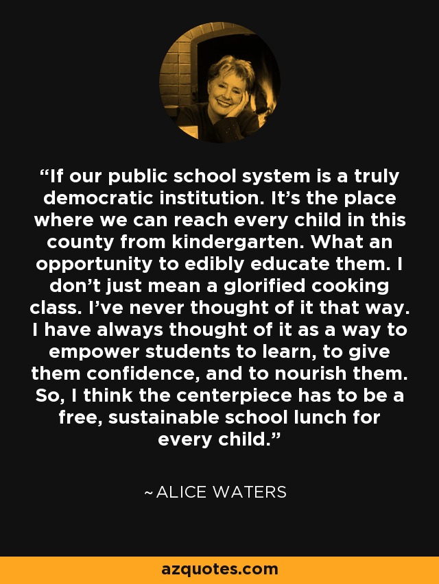 If our public school system is a truly democratic institution. It's the place where we can reach every child in this county from kindergarten. What an opportunity to edibly educate them. I don't just mean a glorified cooking class. I've never thought of it that way. I have always thought of it as a way to empower students to learn, to give them confidence, and to nourish them. So, I think the centerpiece has to be a free, sustainable school lunch for every child. - Alice Waters