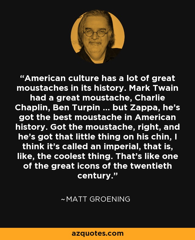 American culture has a lot of great moustaches in its history. Mark Twain had a great moustache, Charlie Chaplin, Ben Turpin ... but Zappa, he's got the best moustache in American history. Got the moustache, right, and he's got that little thing on his chin, I think it's called an imperial, that is, like, the coolest thing. That's like one of the great icons of the twentieth century. - Matt Groening