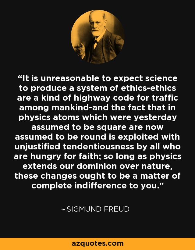 It is unreasonable to expect science to produce a system of ethics-ethics are a kind of highway code for traffic among mankind-and the fact that in physics atoms which were yesterday assumed to be square are now assumed to be round is exploited with unjustified tendentiousness by all who are hungry for faith; so long as physics extends our dominion over nature, these changes ought to be a matter of complete indifference to you. - Sigmund Freud