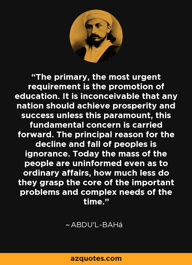 The primary, the most urgent requirement is the promotion of education. It is inconceivable that any nation should achieve prosperity and success unless this paramount, this fundamental concern is carried forward. The principal reason for the decline and fall of peoples is ignorance. Today the mass of the people are uninformed even as to ordinary affairs, how much less do they grasp the core of the important problems and complex needs of the time. - Abdu'l-Bahá