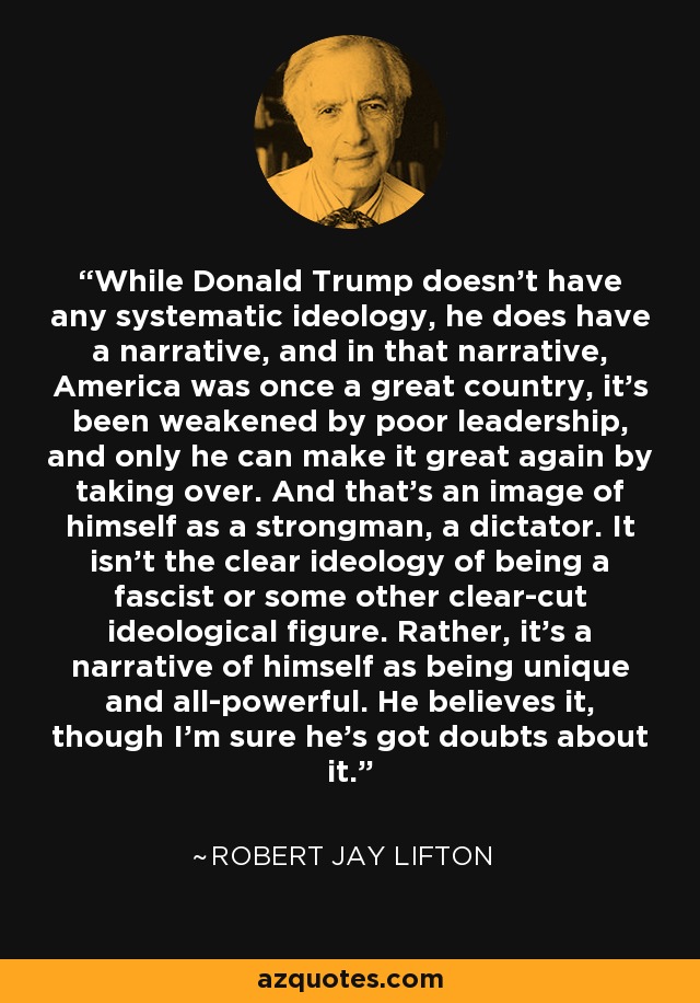 While Donald Trump doesn't have any systematic ideology, he does have a narrative, and in that narrative, America was once a great country, it's been weakened by poor leadership, and only he can make it great again by taking over. And that's an image of himself as a strongman, a dictator. It isn't the clear ideology of being a fascist or some other clear-cut ideological figure. Rather, it's a narrative of himself as being unique and all-powerful. He believes it, though I'm sure he's got doubts about it. - Robert Jay Lifton