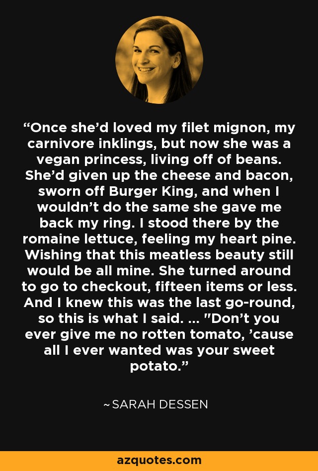 Once she'd loved my filet mignon, my carnivore inklings, but now she was a vegan princess, living off of beans. She'd given up the cheese and bacon, sworn off Burger King, and when I wouldn't do the same she gave me back my ring. I stood there by the romaine lettuce, feeling my heart pine. Wishing that this meatless beauty still would be all mine. She turned around to go to checkout, fifteen items or less. And I knew this was the last go-round, so this is what I said. ... 