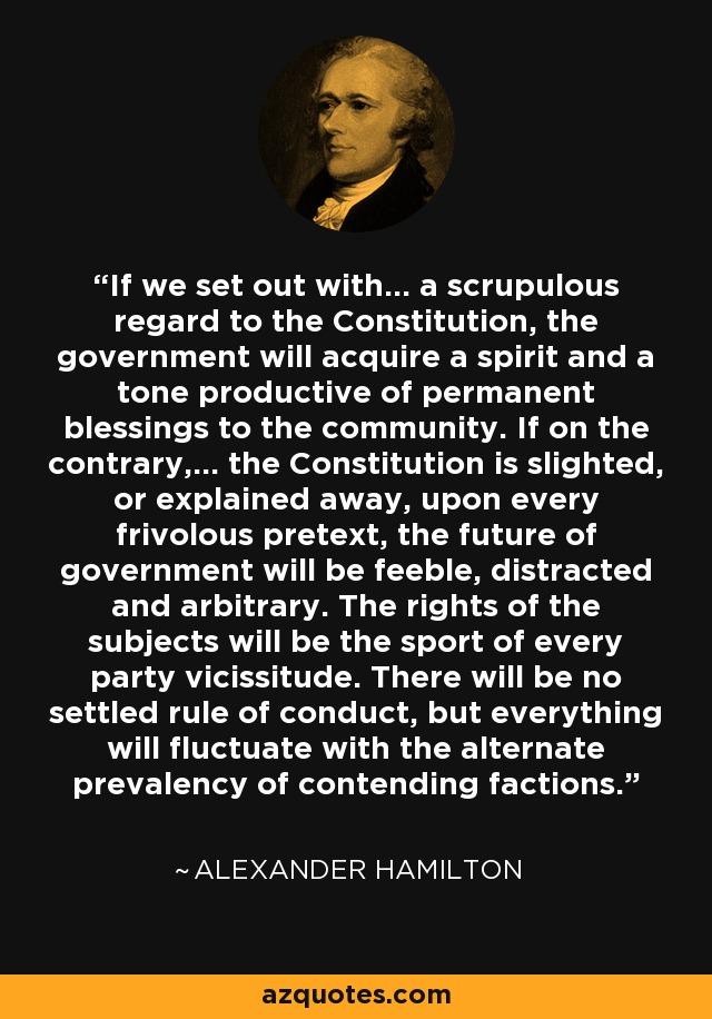 If we set out with... a scrupulous regard to the Constitution, the government will acquire a spirit and a tone productive of permanent blessings to the community. If on the contrary,... the Constitution is slighted, or explained away, upon every frivolous pretext, the future of government will be feeble, distracted and arbitrary. The rights of the subjects will be the sport of every party vicissitude. There will be no settled rule of conduct, but everything will fluctuate with the alternate prevalency of contending factions. - Alexander Hamilton