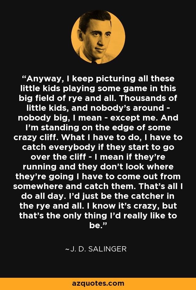 Anyway, I keep picturing all these little kids playing some game in this big field of rye and all. Thousands of little kids, and nobody's around - nobody big, I mean - except me. And I'm standing on the edge of some crazy cliff. What I have to do, I have to catch everybody if they start to go over the cliff - I mean if they're running and they don't look where they're going I have to come out from somewhere and catch them. That's all I do all day. I'd just be the catcher in the rye and all. I know it's crazy, but that's the only thing I'd really like to be. - J. D. Salinger