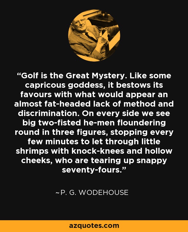 Golf is the Great Mystery. Like some capricous goddess, it bestows its favours with what would appear an almost fat-headed lack of method and discrimination. On every side we see big two-fisted he-men floundering round in three figures, stopping every few minutes to let through little shrimps with knock-knees and hollow cheeks, who are tearing up snappy seventy-fours. - P. G. Wodehouse