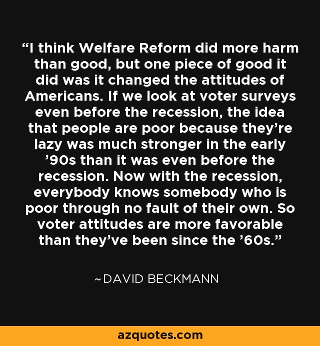 I think Welfare Reform did more harm than good, but one piece of good it did was it changed the attitudes of Americans. If we look at voter surveys even before the recession, the idea that people are poor because they're lazy was much stronger in the early '90s than it was even before the recession. Now with the recession, everybody knows somebody who is poor through no fault of their own. So voter attitudes are more favorable than they've been since the '60s. - David Beckmann