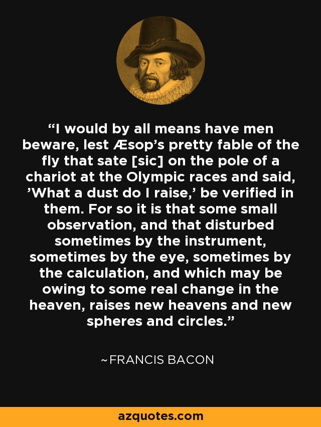 I would by all means have men beware, lest Æsop's pretty fable of the fly that sate [sic] on the pole of a chariot at the Olympic races and said, 'What a dust do I raise,' be verified in them. For so it is that some small observation, and that disturbed sometimes by the instrument, sometimes by the eye, sometimes by the calculation, and which may be owing to some real change in the heaven, raises new heavens and new spheres and circles. - Francis Bacon