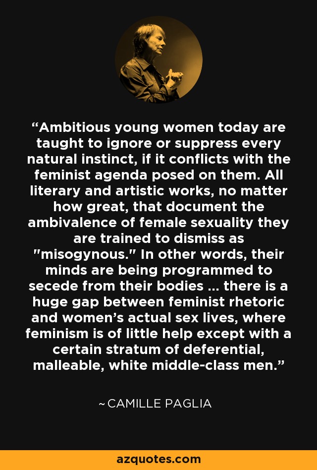 Ambitious young women today are taught to ignore or suppress every natural instinct, if it conflicts with the feminist agenda posed on them. All literary and artistic works, no matter how great, that document the ambivalence of female sexuality they are trained to dismiss as 