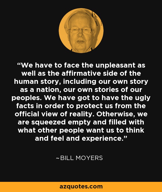 We have to face the unpleasant as well as the affirmative side of the human story, including our own story as a nation, our own stories of our peoples. We have got to have the ugly facts in order to protect us from the official view of reality. Otherwise, we are squeezed empty and filled with what other people want us to think and feel and experience. - Bill Moyers