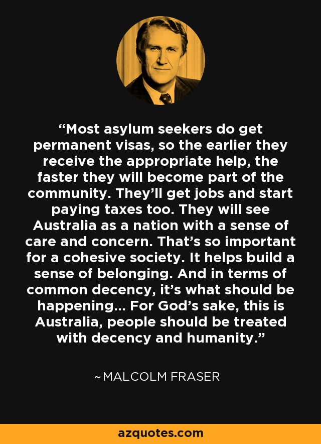 Most asylum seekers do get permanent visas, so the earlier they receive the appropriate help, the faster they will become part of the community. They'll get jobs and start paying taxes too. They will see Australia as a nation with a sense of care and concern. That's so important for a cohesive society. It helps build a sense of belonging. And in terms of common decency, it's what should be happening... For God's sake, this is Australia, people should be treated with decency and humanity. - Malcolm Fraser