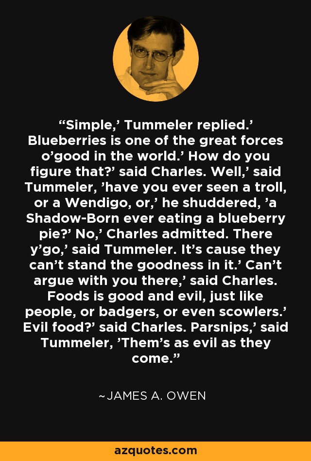Simple,' Tummeler replied.' Blueberries is one of the great forces o'good in the world.' How do you figure that?' said Charles. Well,' said Tummeler, 'have you ever seen a troll, or a Wendigo, or,' he shuddered, 'a Shadow-Born ever eating a blueberry pie?' No,' Charles admitted. There y'go,' said Tummeler. It's cause they can't stand the goodness in it.' Can't argue with you there,' said Charles. Foods is good and evil, just like people, or badgers, or even scowlers.' Evil food?' said Charles. Parsnips,' said Tummeler, 'Them's as evil as they come. - James A. Owen