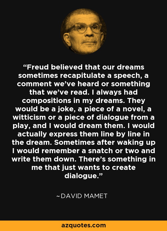 Freud believed that our dreams sometimes recapitulate a speech, a comment we've heard or something that we've read. I always had compositions in my dreams. They would be a joke, a piece of a novel, a witticism or a piece of dialogue from a play, and I would dream them. I would actually express them line by line in the dream. Sometimes after waking up I would remember a snatch or two and write them down. There's something in me that just wants to create dialogue. - David Mamet