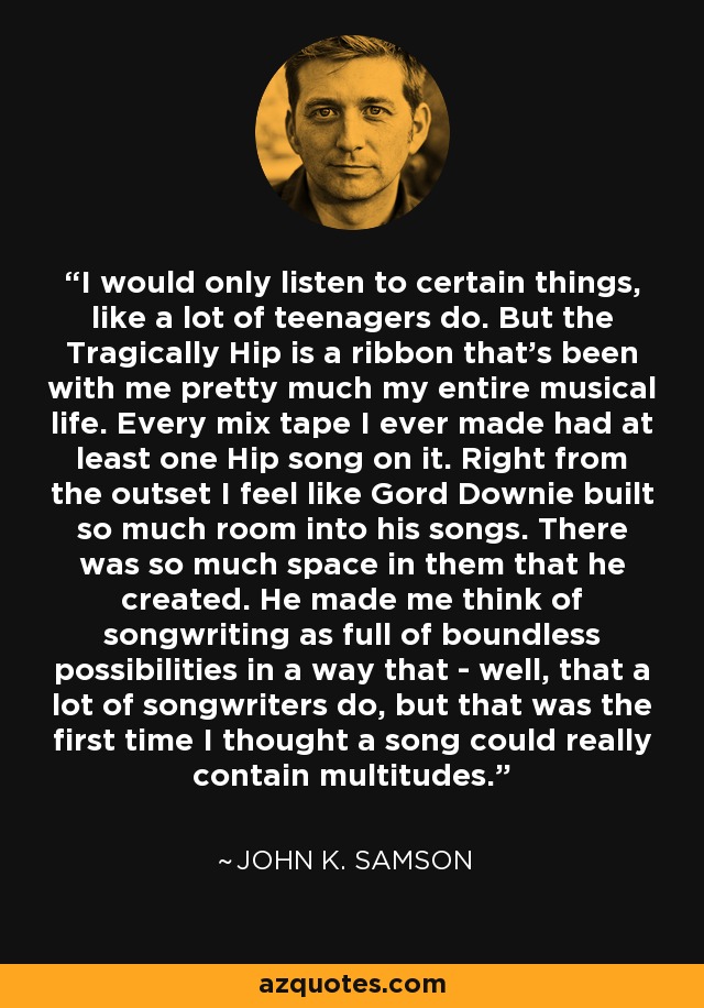 I would only listen to certain things, like a lot of teenagers do. But the Tragically Hip is a ribbon that's been with me pretty much my entire musical life. Every mix tape I ever made had at least one Hip song on it. Right from the outset I feel like Gord Downie built so much room into his songs. There was so much space in them that he created. He made me think of songwriting as full of boundless possibilities in a way that - well, that a lot of songwriters do, but that was the first time I thought a song could really contain multitudes. - John K. Samson