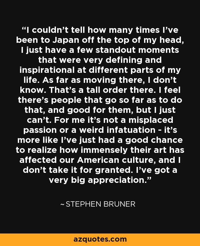 I couldn't tell how many times I've been to Japan off the top of my head, I just have a few standout moments that were very defining and inspirational at different parts of my life. As far as moving there, I don't know. That's a tall order there. I feel there's people that go so far as to do that, and good for them, but I just can't. For me it's not a misplaced passion or a weird infatuation - it's more like I've just had a good chance to realize how immensely their art has affected our American culture, and I don't take it for granted. I've got a very big appreciation. - Stephen Bruner