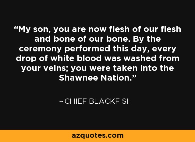 My son, you are now flesh of our flesh and bone of our bone. By the ceremony performed this day, every drop of white blood was washed from your veins; you were taken into the Shawnee Nation. - Chief Blackfish