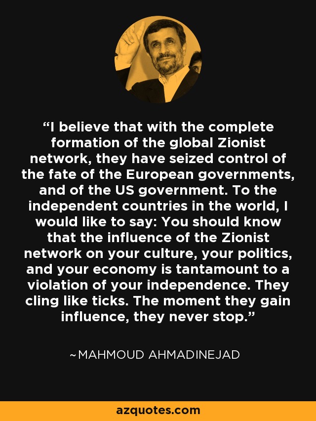 I believe that with the complete formation of the global Zionist network, they have seized control of the fate of the European governments, and of the US government. To the independent countries in the world, I would like to say: You should know that the influence of the Zionist network on your culture, your politics, and your economy is tantamount to a violation of your independence. They cling like ticks. The moment they gain influence, they never stop. - Mahmoud Ahmadinejad