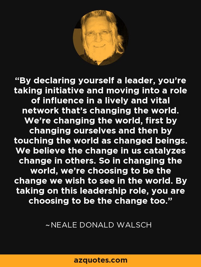 By declaring yourself a leader, you're taking initiative and moving into a role of influence in a lively and vital network that's changing the world. We're changing the world, first by changing ourselves and then by touching the world as changed beings. We believe the change in us catalyzes change in others. So in changing the world, we're choosing to be the change we wish to see in the world. By taking on this leadership role, you are choosing to be the change too. - Neale Donald Walsch