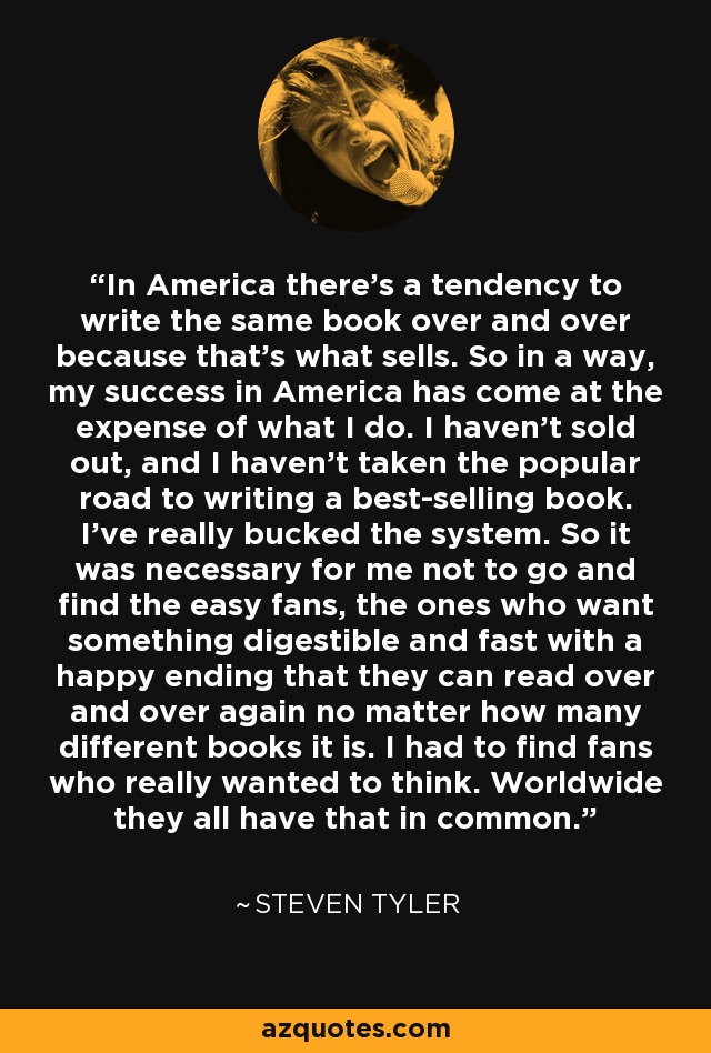 In America there's a tendency to write the same book over and over because that's what sells. So in a way, my success in America has come at the expense of what I do. I haven't sold out, and I haven't taken the popular road to writing a best-selling book. I've really bucked the system. So it was necessary for me not to go and find the easy fans, the ones who want something digestible and fast with a happy ending that they can read over and over again no matter how many different books it is. I had to find fans who really wanted to think. Worldwide they all have that in common. - Steven Tyler