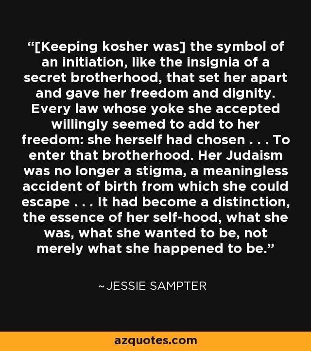 [Keeping kosher was] the symbol of an initiation, like the insignia of a secret brotherhood, that set her apart and gave her freedom and dignity. Every law whose yoke she accepted willingly seemed to add to her freedom: she herself had chosen . . . To enter that brotherhood. Her Judaism was no longer a stigma, a meaningless accident of birth from which she could escape . . . It had become a distinction, the essence of her self-hood, what she was, what she wanted to be, not merely what she happened to be. - Jessie Sampter