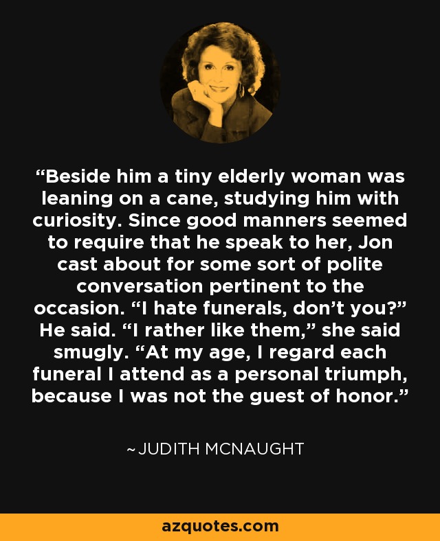 Beside him a tiny elderly woman was leaning on a cane, studying him with curiosity. Since good manners seemed to require that he speak to her, Jon cast about for some sort of polite conversation pertinent to the occasion. “I hate funerals, don’t you?” He said. “I rather like them,” she said smugly. “At my age, I regard each funeral I attend as a personal triumph, because I was not the guest of honor. - Judith McNaught