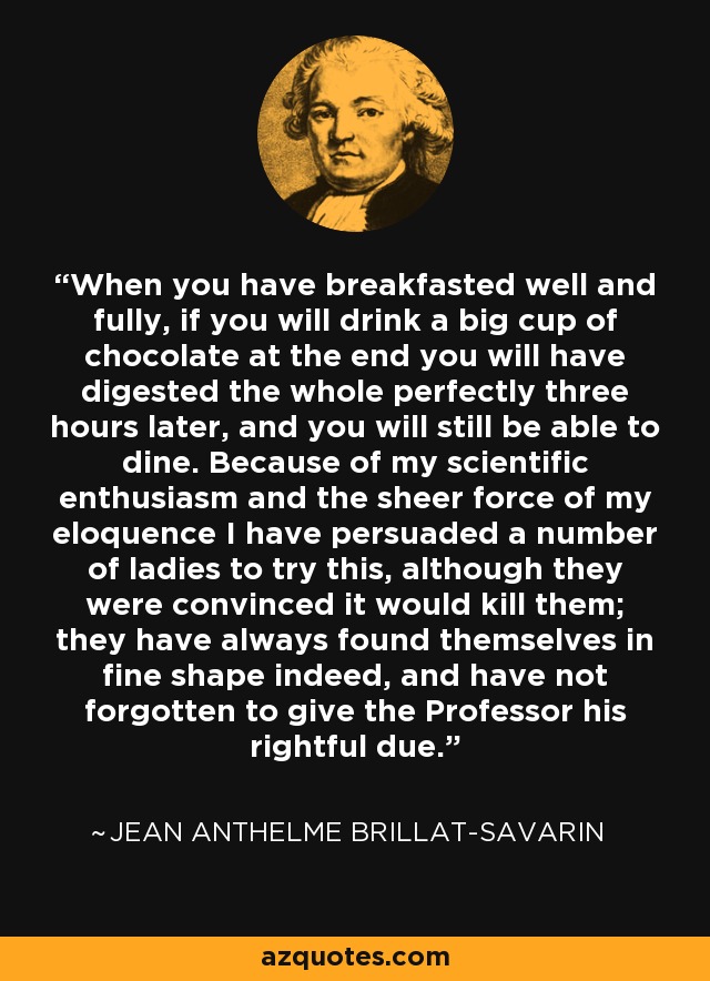 When you have breakfasted well and fully, if you will drink a big cup of chocolate at the end you will have digested the whole perfectly three hours later, and you will still be able to dine. Because of my scientific enthusiasm and the sheer force of my eloquence I have persuaded a number of ladies to try this, although they were convinced it would kill them; they have always found themselves in fine shape indeed, and have not forgotten to give the Professor his rightful due. - Jean Anthelme Brillat-Savarin