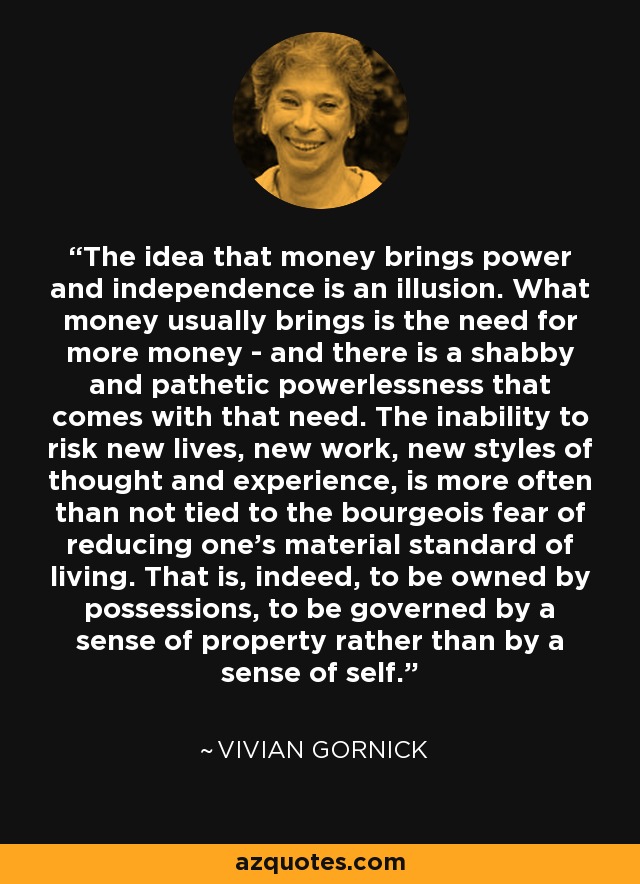 The idea that money brings power and independence is an illusion. What money usually brings is the need for more money - and there is a shabby and pathetic powerlessness that comes with that need. The inability to risk new lives, new work, new styles of thought and experience, is more often than not tied to the bourgeois fear of reducing one's material standard of living. That is, indeed, to be owned by possessions, to be governed by a sense of property rather than by a sense of self. - Vivian Gornick