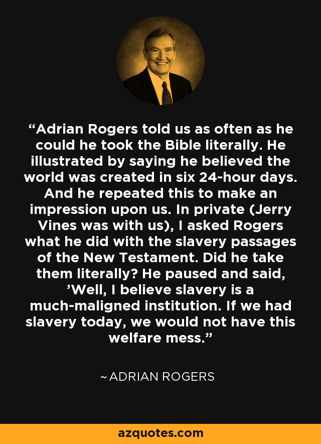 Adrian Rogers told us as often as he could he took the Bible literally. He illustrated by saying he believed the world was created in six 24-hour days. And he repeated this to make an impression upon us. In private (Jerry Vines was with us), I asked Rogers what he did with the slavery passages of the New Testament. Did he take them literally? He paused and said, 'Well, I believe slavery is a much-maligned institution. If we had slavery today, we would not have this welfare mess.' - Adrian Rogers