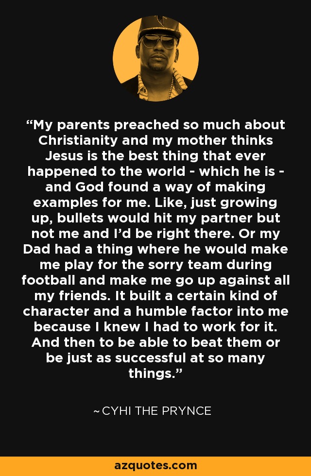 My parents preached so much about Christianity and my mother thinks Jesus is the best thing that ever happened to the world - which he is - and God found a way of making examples for me. Like, just growing up, bullets would hit my partner but not me and I'd be right there. Or my Dad had a thing where he would make me play for the sorry team during football and make me go up against all my friends. It built a certain kind of character and a humble factor into me because I knew I had to work for it. And then to be able to beat them or be just as successful at so many things. - Cyhi the Prynce