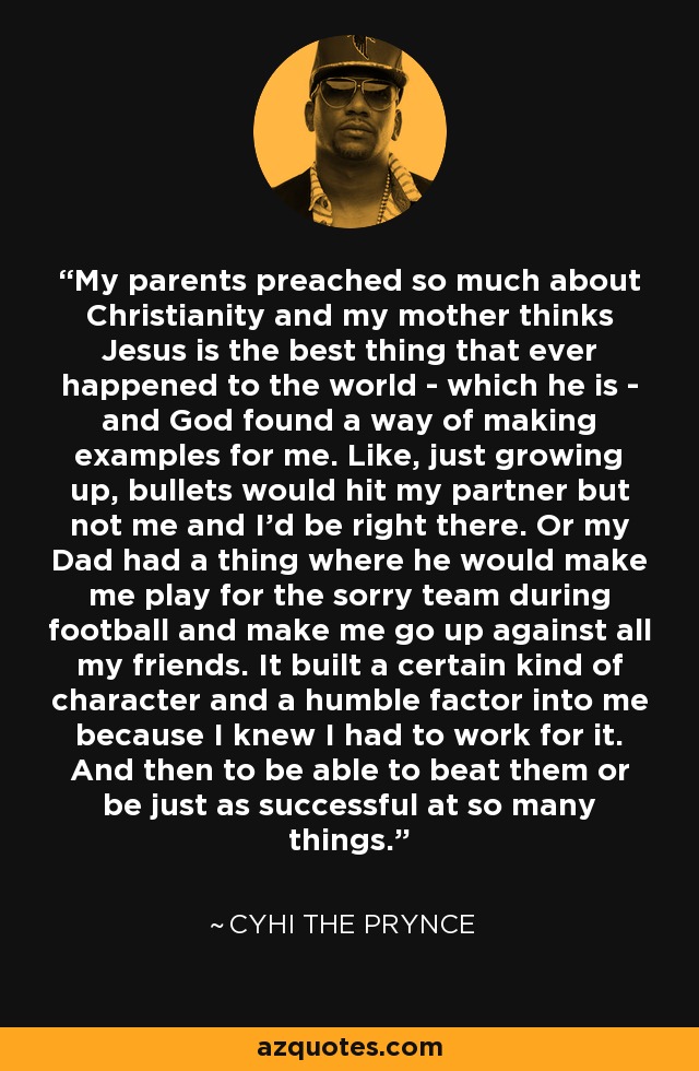 My parents preached so much about Christianity and my mother thinks Jesus is the best thing that ever happened to the world - which he is - and God found a way of making examples for me. Like, just growing up, bullets would hit my partner but not me and I'd be right there. Or my Dad had a thing where he would make me play for the sorry team during football and make me go up against all my friends. It built a certain kind of character and a humble factor into me because I knew I had to work for it. And then to be able to beat them or be just as successful at so many things. - Cyhi the Prynce