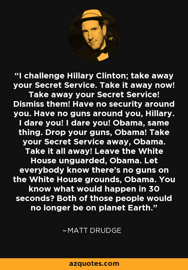 I challenge Hillary Clinton; take away your Secret Service. Take it away now! Take away your Secret Service! Dismiss them! Have no security around you. Have no guns around you, Hillary. I dare you! I dare you! Obama, same thing. Drop your guns, Obama! Take your Secret Service away, Obama. Take it all away! Leave the White House unguarded, Obama. Let everybody know there's no guns on the White House grounds, Obama. You know what would happen in 30 seconds? Both of those people would no longer be on planet Earth. - Matt Drudge