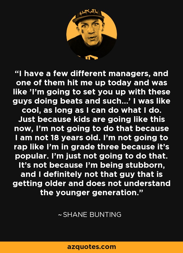 I have a few different managers, and one of them hit me up today and was like 'I'm going to set you up with these guys doing beats and such...' I was like cool, as long as I can do what I do. Just because kids are going like this now, I'm not going to do that because I am not 18 years old. I'm not going to rap like I'm in grade three because it's popular. I'm just not going to do that. It's not because I'm being stubborn, and I definitely not that guy that is getting older and does not understand the younger generation. - Shane Bunting