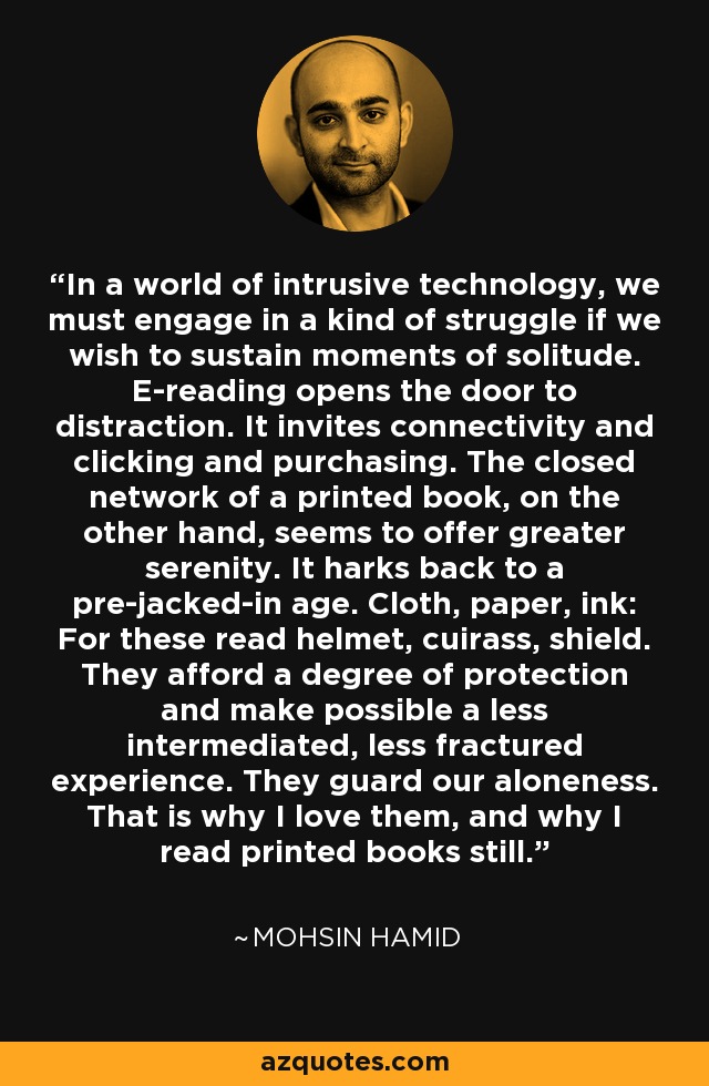 In a world of intrusive technology, we must engage in a kind of struggle if we wish to sustain moments of solitude. E-reading opens the door to distraction. It invites connectivity and clicking and purchasing. The closed network of a printed book, on the other hand, seems to offer greater serenity. It harks back to a pre-jacked-in age. Cloth, paper, ink: For these read helmet, cuirass, shield. They afford a degree of protection and make possible a less intermediated, less fractured experience. They guard our aloneness. That is why I love them, and why I read printed books still. - Mohsin Hamid