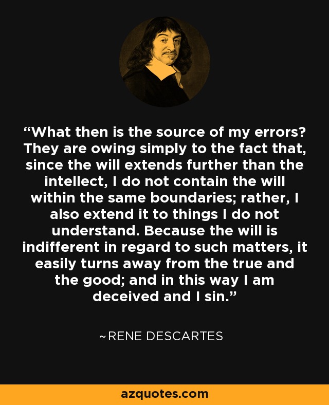 What then is the source of my errors? They are owing simply to the fact that, since the will extends further than the intellect, I do not contain the will within the same boundaries; rather, I also extend it to things I do not understand. Because the will is indifferent in regard to such matters, it easily turns away from the true and the good; and in this way I am deceived and I sin. - Rene Descartes