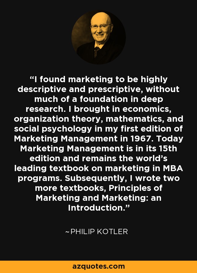 I found marketing to be highly descriptive and prescriptive, without much of a foundation in deep research. I brought in economics, organization theory, mathematics, and social psychology in my first edition of Marketing Management in 1967. Today Marketing Management is in its 15th edition and remains the world's leading textbook on marketing in MBA programs. Subsequently, I wrote two more textbooks, Principles of Marketing and Marketing: an Introduction. - Philip Kotler