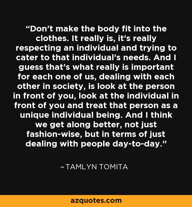 Don't make the body fit into the clothes. It really is, it's really respecting an individual and trying to cater to that individual's needs. And I guess that's what really is important for each one of us, dealing with each other in society, is look at the person in front of you, look at the individual in front of you and treat that person as a unique individual being. And I think we get along better, not just fashion-wise, but in terms of just dealing with people day-to-day. - Tamlyn Tomita