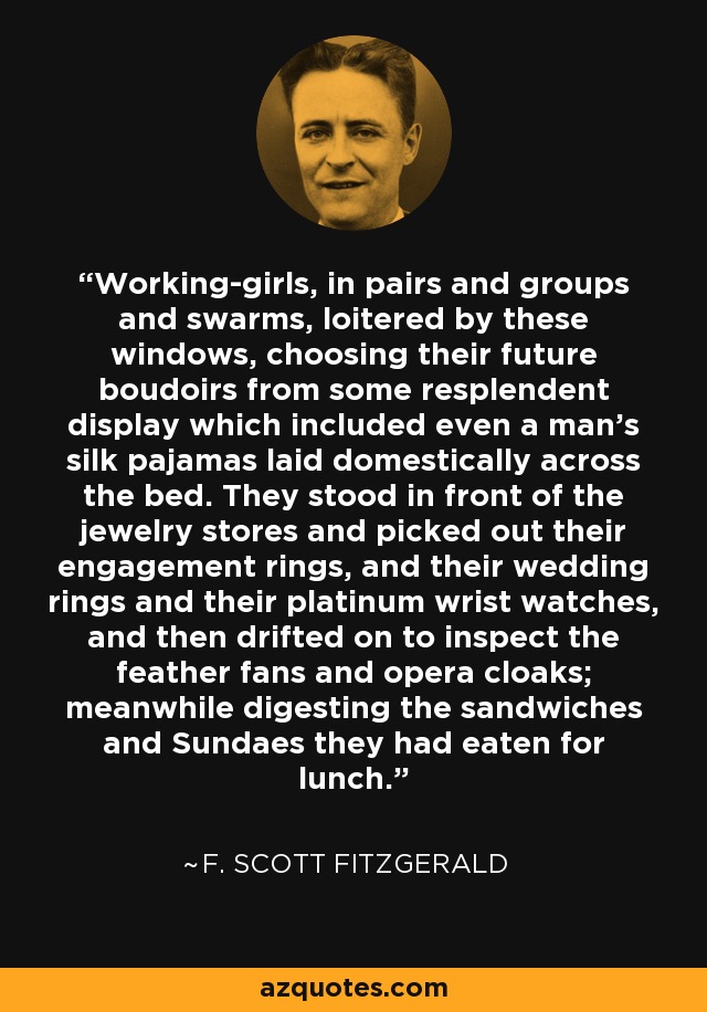 Working-girls, in pairs and groups and swarms, loitered by these windows, choosing their future boudoirs from some resplendent display which included even a man's silk pajamas laid domestically across the bed. They stood in front of the jewelry stores and picked out their engagement rings, and their wedding rings and their platinum wrist watches, and then drifted on to inspect the feather fans and opera cloaks; meanwhile digesting the sandwiches and Sundaes they had eaten for lunch. - F. Scott Fitzgerald