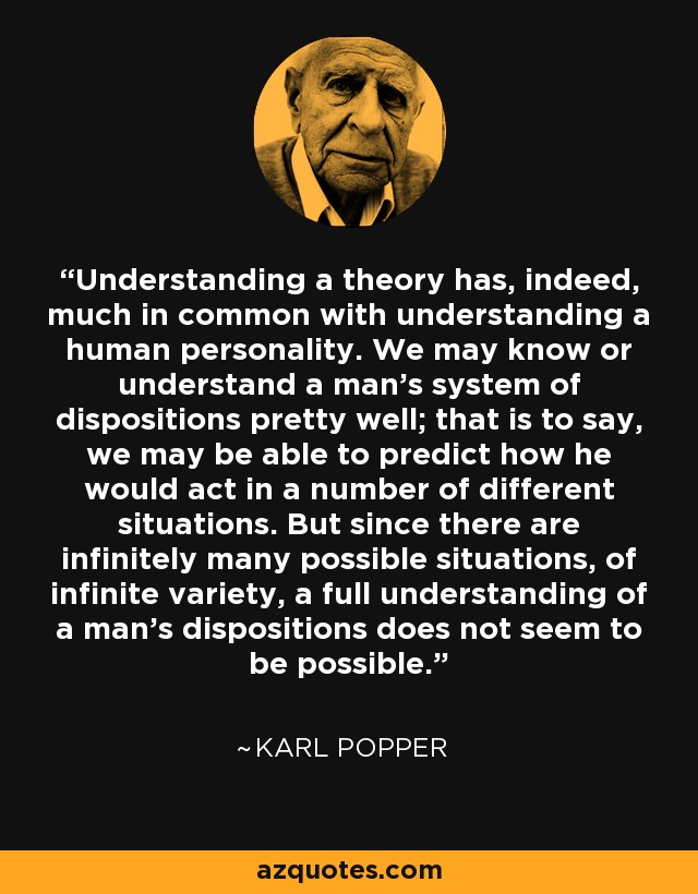 Understanding a theory has, indeed, much in common with understanding a human personality. We may know or understand a man's system of dispositions pretty well; that is to say, we may be able to predict how he would act in a number of different situations. But since there are infinitely many possible situations, of infinite variety, a full understanding of a man's dispositions does not seem to be possible. - Karl Popper