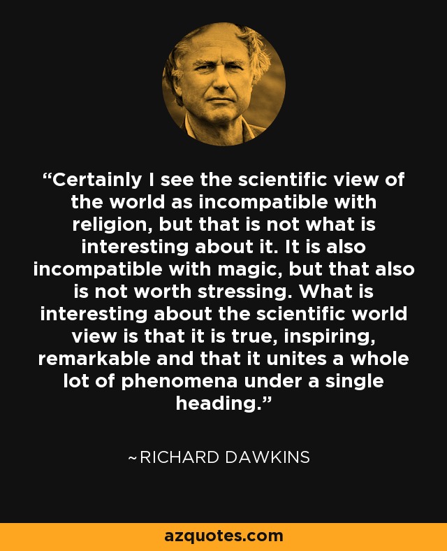 Certainly I see the scientific view of the world as incompatible with religion, but that is not what is interesting about it. It is also incompatible with magic, but that also is not worth stressing. What is interesting about the scientific world view is that it is true, inspiring, remarkable and that it unites a whole lot of phenomena under a single heading. - Richard Dawkins