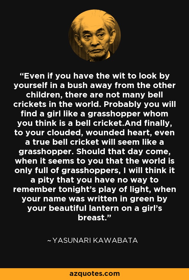 Even if you have the wit to look by yourself in a bush away from the other children, there are not many bell crickets in the world. Probably you will find a girl like a grasshopper whom you think is a bell cricket.And finally, to your clouded, wounded heart, even a true bell cricket will seem like a grasshopper. Should that day come, when it seems to you that the world is only full of grasshoppers, I will think it a pity that you have no way to remember tonight's play of light, when your name was written in green by your beautiful lantern on a girl's breast. - Yasunari Kawabata