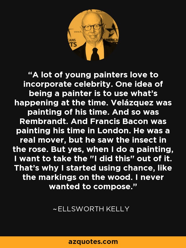 A lot of young painters love to incorporate celebrity. One idea of being a painter is to use what's happening at the time. Velázquez was painting of his time. And so was Rembrandt. And Francis Bacon was painting his time in London. He was a real mover, but he saw the insect in the rose. But yes, when I do a painting, I want to take the 
