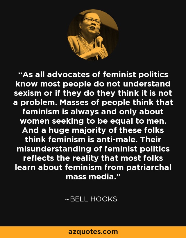 As all advocates of feminist politics know most people do not understand sexism or if they do they think it is not a problem. Masses of people think that feminism is always and only about women seeking to be equal to men. And a huge majority of these folks think feminism is anti-male. Their misunderstanding of feminist politics reflects the reality that most folks learn about feminism from patriarchal mass media. - Bell Hooks