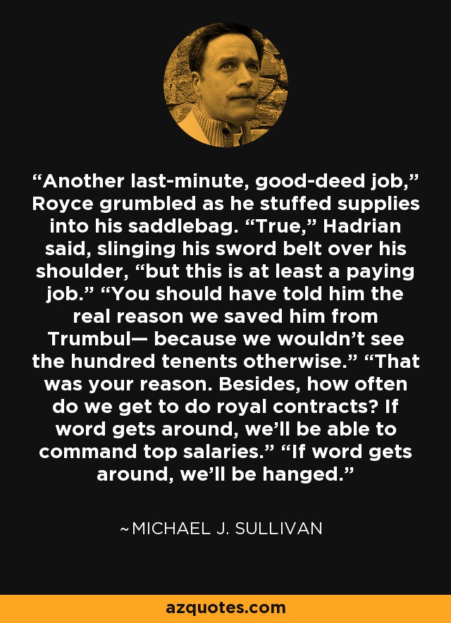 Another last-minute, good-deed job,” Royce grumbled as he stuffed supplies into his saddlebag. “True,” Hadrian said, slinging his sword belt over his shoulder, “but this is at least a paying job.” “You should have told him the real reason we saved him from Trumbul— because we wouldn’t see the hundred tenents otherwise.” “That was your reason. Besides, how often do we get to do royal contracts? If word gets around, we’ll be able to command top salaries.” “If word gets around, we’ll be hanged. - Michael J. Sullivan