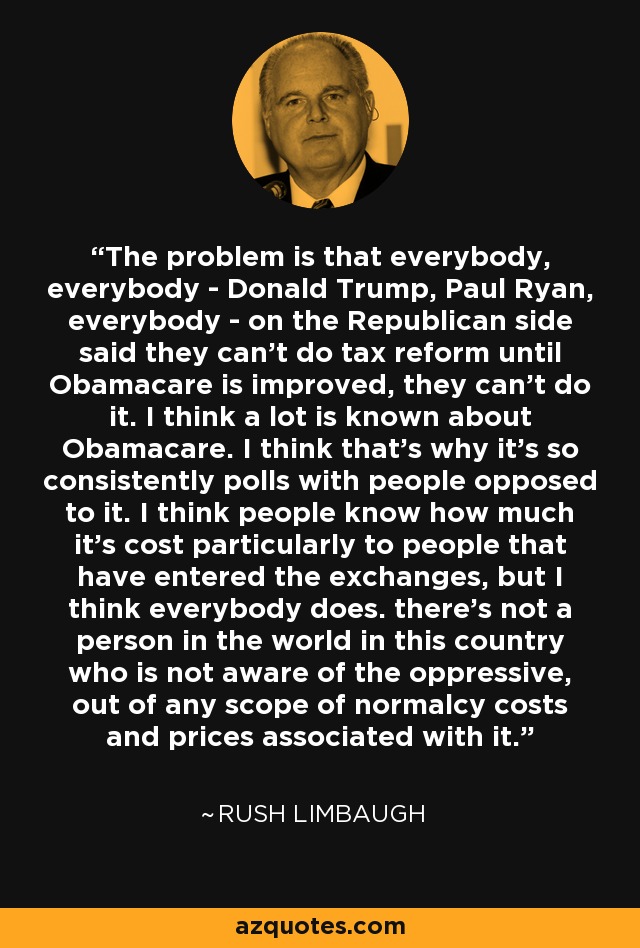 The problem is that everybody, everybody - Donald Trump, Paul Ryan, everybody - on the Republican side said they can't do tax reform until Obamacare is improved, they can't do it. I think a lot is known about Obamacare. I think that's why it's so consistently polls with people opposed to it. I think people know how much it's cost particularly to people that have entered the exchanges, but I think everybody does. there's not a person in the world in this country who is not aware of the oppressive, out of any scope of normalcy costs and prices associated with it. - Rush Limbaugh