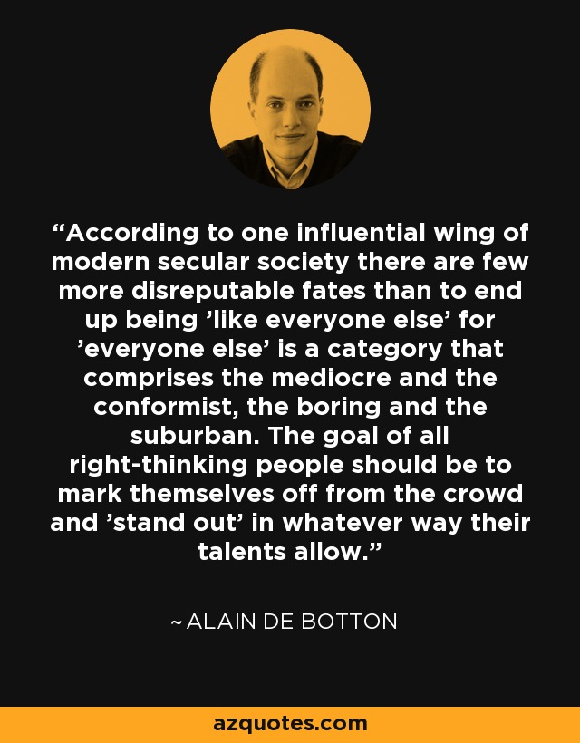 According to one influential wing of modern secular society there are few more disreputable fates than to end up being 'like everyone else' for 'everyone else' is a category that comprises the mediocre and the conformist, the boring and the suburban. The goal of all right-thinking people should be to mark themselves off from the crowd and 'stand out' in whatever way their talents allow. - Alain de Botton