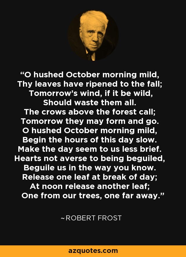 O hushed October morning mild, Thy leaves have ripened to the fall; Tomorrow's wind, if it be wild, Should waste them all. The crows above the forest call; Tomorrow they may form and go. O hushed October morning mild, Begin the hours of this day slow. Make the day seem to us less brief. Hearts not averse to being beguiled, Beguile us in the way you know. Release one leaf at break of day; At noon release another leaf; One from our trees, one far away. - Robert Frost