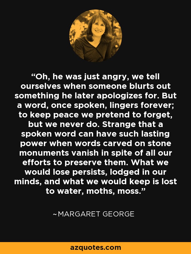 Oh, he was just angry, we tell ourselves when someone blurts out something he later apologizes for. But a word, once spoken, lingers forever; to keep peace we pretend to forget, but we never do. Strange that a spoken word can have such lasting power when words carved on stone monuments vanish in spite of all our efforts to preserve them. What we would lose persists, lodged in our minds, and what we would keep is lost to water, moths, moss. - Margaret George