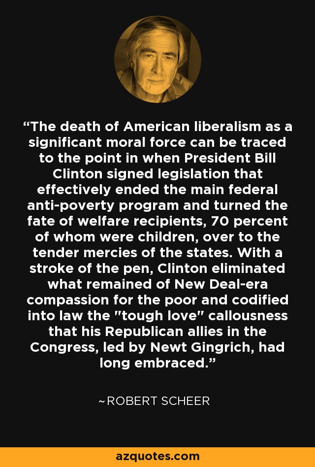 The death of American liberalism as a significant moral force can be traced to the point in when President Bill Clinton signed legislation that effectively ended the main federal anti-poverty program and turned the fate of welfare recipients, 70 percent of whom were children, over to the tender mercies of the states. With a stroke of the pen, Clinton eliminated what remained of New Deal-era compassion for the poor and codified into law the 