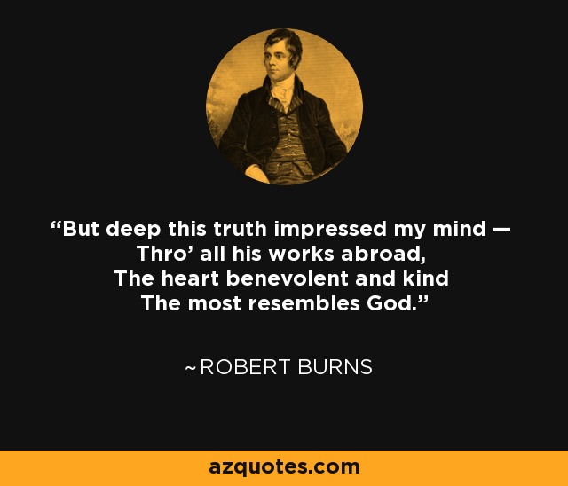 But deep this truth impressed my mind — Thro' all his works abroad, The heart benevolent and kind The most resembles God. - Robert Burns