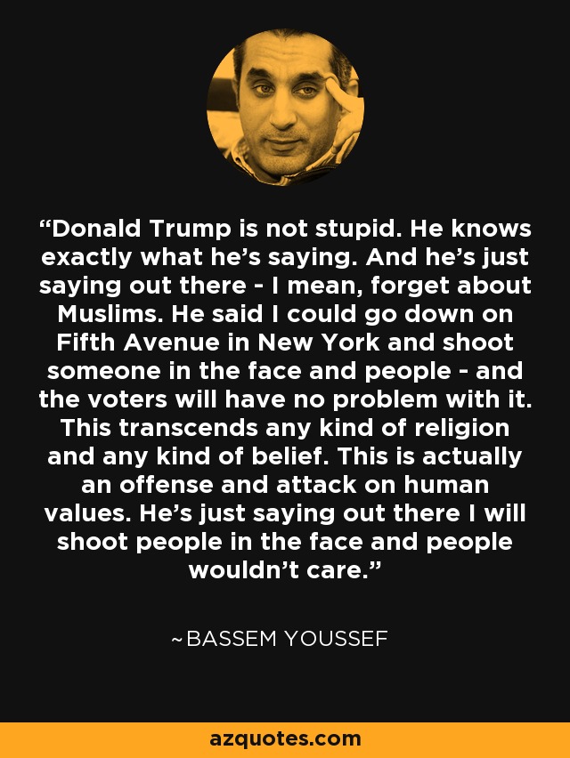 Donald Trump is not stupid. He knows exactly what he's saying. And he's just saying out there - I mean, forget about Muslims. He said I could go down on Fifth Avenue in New York and shoot someone in the face and people - and the voters will have no problem with it. This transcends any kind of religion and any kind of belief. This is actually an offense and attack on human values. He's just saying out there I will shoot people in the face and people wouldn't care. - Bassem Youssef